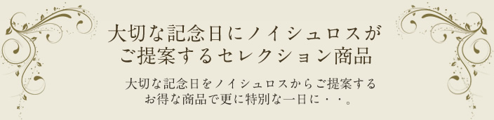 大切な記念日にノイシュロスがご提案するセレクション商品 大切な記念日をノイシュロスからご提案するお得な商品でさらに特別な一日・・・
