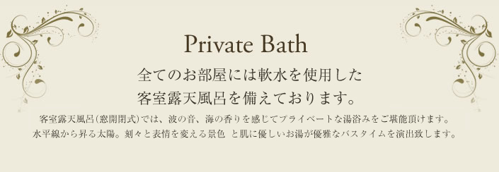 Private Bath 全てのお部屋には客室露天風呂を備えております。 客室露天風呂(窓開閉式)では、波の音、海の香を感じてプライベートな湯浴みをご堪能いただけます。 水平線から昇る太陽。刻々と表情を変える景色 雄大な自然が優雅なバスタイムを演出致します。