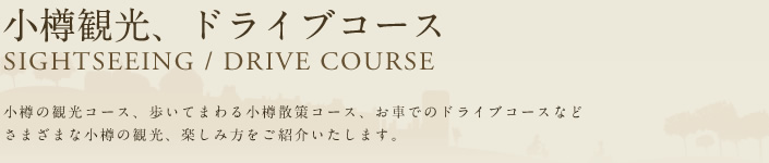 小樽観光、ドライブコース SIGHTSEEING/DRIVE COURSE 小樽の観光コース、歩いてまわる小樽散策コース、お車でのドライブコースなど さまざまな小樽の観光、楽しみ方をご紹介いたします。