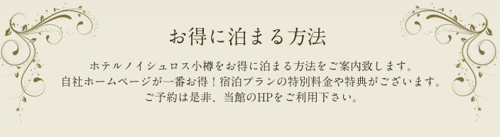 お得に泊まる方法 ホテルノイシュロス小樽をお得に泊まる方法をご案内致します。 自社ホームページが一番お得！ 宿泊プランの特別料金や特典がございます。 ご予約は是非、当館のHPをご利用下さい。