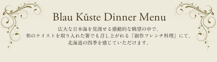 Blau Küste Dinner Menu 広大な日本海を見渡せる感動的な眺望の中で、和のテイストを取り入れた箸でも召し上がれる「創作フレンチ料理」にて、北海道の四季を感じていただけます。