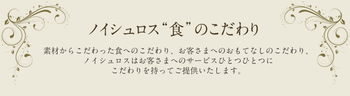 ノイシュロス”食”のこだわり 素材からこだわった食へのこだわり、お客さまへのおもてなしのこだわり、ノイシュロスはお客さまへのサービスひとつひとつにこだわりを持ってご提供いたします。