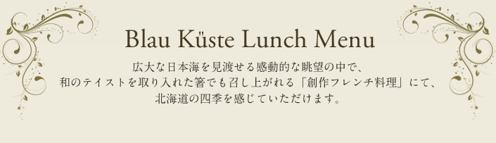 Blau Küste Lunch Menu 広大な日本海を見渡せる感動的な眺望の中で、和のテイストを取り入れた箸でも召し上がれる「創作フレンチ料理」にて、北海道の四季を感じていただけます。