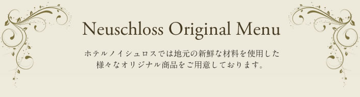 Neuschloss Original Menu ホテルノイシュロスでは地元の新鮮な材料を使用したさまざまなオリジナル商品をご用意しております。