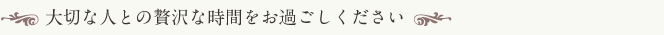 大切な人との贅沢な時間をお過ごしください