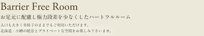 Barrier Free Room 眼下にお足元に配慮し極力段差を少なくしたハートフルルーム 入口も大きく車椅子のままでもご利用いただけます。北海道・小樽の絶景とプライベートな空間をお楽しみ下さいませ。