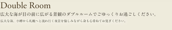 double Room 広大な海が目の前に広がる景観のダブルルームでごゆっくりお過ごしください。広大な海、小樽から札幌へと流れ行く夜景を愉しみながら身も心委ねてお寛ぎください。