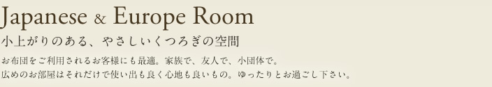 Japanese & Europe Room 小上がりのある、やさしいくつろぎの空間 お布団をご利用されるお客さまにも最適。家族で、友人で、小団体で。広めのお部屋はそれだけで使い出も良く心地も良いもの。ゆったりとお過ごし下さい