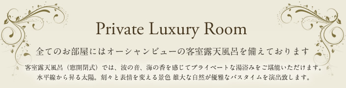 The Luxury Room 全てのお部屋にはオーシャンビューの客室露天風呂を備えております。客室露天風呂（窓開閉式）では、波の音、海の香を感じてプライベートな湯浴みをご堪能いただけます。水平線から上る太陽。刻々と表情を変える景色 雄大な自然が優雅なバスタイムを演出いたします。