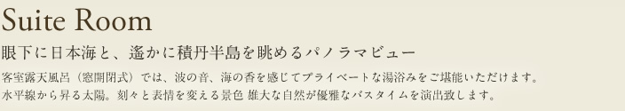 Suite Room 眼下に日本海と、遙かに積丹半島を眺めるパノラマビュー 客室露天風呂(窓開閉式)では、波の音、海の香を感じてプライベートな湯浴みをご堪能いただけます。水平線から上る太陽。刻々と変える景色雄大な自然が優雅なバスタイムを演出致します