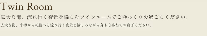 twin Room 広大な海、流れ行く夜景を愉しむツインルームでごゆっくりお過ごしください。広大な海、小樽から札幌へと流れ行く夜景を愉しみながら身も心委ねてお寛ぎください。