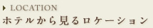 LOCATION ホテルから見るロケーション