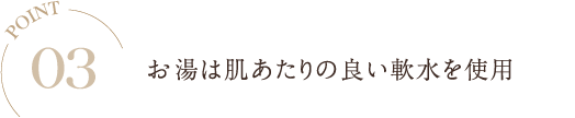 POINT03 お湯は肌あたりの良い軟水を使用