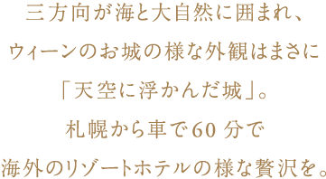 三方向が海と大自然に囲まれ、ウィーンのお城の様な外観はまさに「天空に浮かんだ城」。
札幌から車で60分で海外のリゾートホテルの様な贅沢を。
