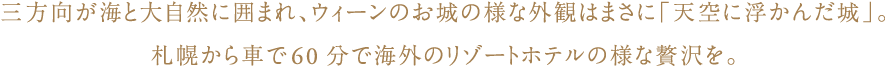 三方向が海と大自然に囲まれ、ウィーンのお城の様な外観はまさに「天空に浮かんだ城」。
札幌から車で60分で海外のリゾートホテルの様な贅沢を。
