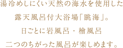 湯冷めしにくい天然の海水を使用した露天風呂付大浴場「眺海」。日ごとに岩風呂・檜風呂二つのちがった風呂が楽しめます。