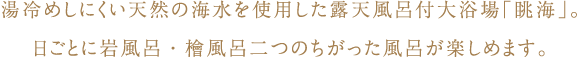 湯冷めしにくい天然の海水を使用した露天風呂付大浴場「眺海」。日ごとに岩風呂・檜風呂二つのちがった風呂が楽しめます。