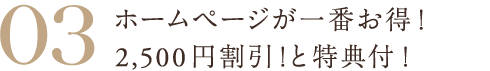 03 ホームページが一番お得！2,500円割引！と特典付！