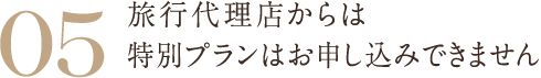 05 旅行代理店からは特別プランはお申し込みできません