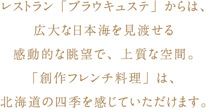 レストラン「ブラウキュステ」からは、広大な日本海を見渡せる感動的な眺望で、上質な空間。「創作フレンチ料理」は、北海道の四季を感じていただけます。