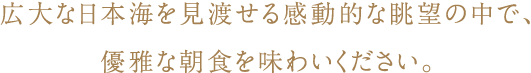 広大な日本海を見渡せる感動的な眺望の中で、優雅な朝食を味わいください。