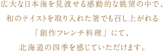 広大な日本海を見渡せる感動的な眺望の中で、和のテイストを取り入れた箸でも召し上がれる「創作フレンチ料理」にて、北海道の四季を感じていただけます。