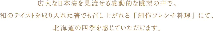 広大な日本海を見渡せる感動的な眺望の中で、和のテイストを取り入れた箸でも召し上がれる「創作フレンチ料理」にて、北海道の四季を感じていただけます。