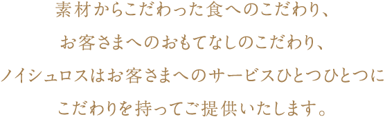 素材からこだわった食へのこだわり、お客さまへのおもてなしのこだわり、ノイシュロスはお客さまへのサービスひとつひとつにこだわりを持ってご提供いたします。