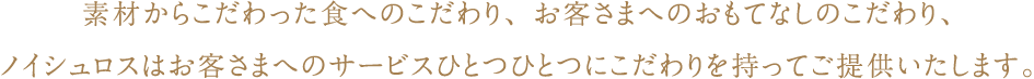 素材からこだわった食へのこだわり、お客さまへのおもてなしのこだわり、ノイシュロスはお客さまへのサービスひとつひとつにこだわりを持ってご提供いたします。