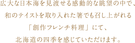 広大な日本海を見渡せる感動的な眺望の中で、和のテイストを取り入れた箸でも召し上がれる「創作フレンチ料理」にて、北海道の四季を感じていただけます。