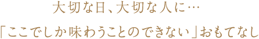 大切な日、大切な人に… 「ここでしか味わうことのできない」おもてなし