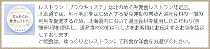 北のめぐみ愛育レストラン レストラン「ブラウキュステ」は北のめぐみ愛食レストラン認定店。北海道では、地産地消をはじめとする愛食運動の普及と道産食材の一層の利用を促進するため、北海道内において道産食材を使用したこだわり(自慢)料理を提供し、道産食材のすばらしさをお客様にお伝えするお店を認定しております。ご朝食は、ゆっくりとレストランにて和食か洋食をお選びください。