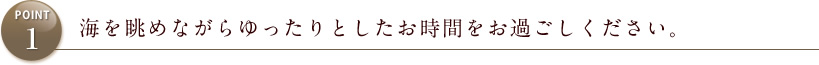 POINT1 海を眺めながらゆったりとした時間をお過ごしください。