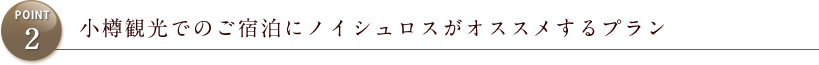 POINT2 小樽観光でのご宿泊にノイシュロスがオススメするプラン